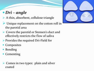  Dri – angle
 A thin, absorbent, cellulose triangle
 Unique replacement on the cotton roll in
the parotid area
 Covers the parotid or Stensen's duct and
effectively restricts the flow of saliva
 Provides the required Dri-Field for
 Composites
 Bonding
 Cementing
 Comes in two types: plain and silver
coated
 