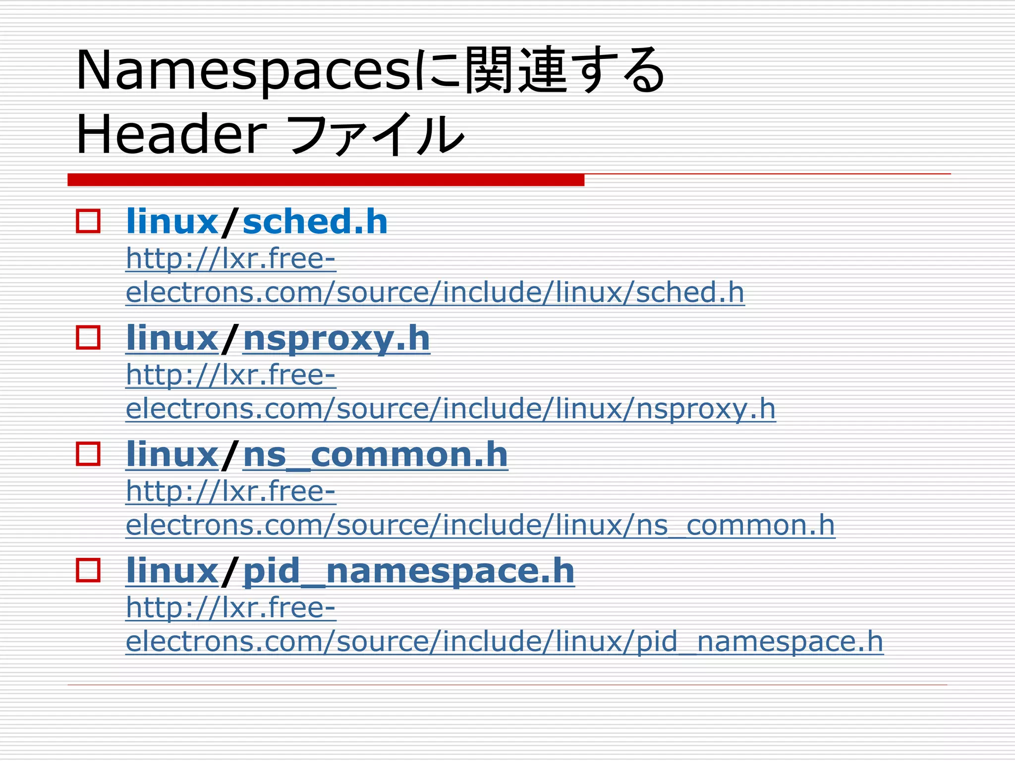 Namespacesに関連する
Header ファイル
 linux/sched.h
http://lxr.free-
electrons.com/source/include/linux/sched.h
 linux/nsproxy.h
http://lxr.free-
electrons.com/source/include/linux/nsproxy.h
 linux/ns_common.h
http://lxr.free-
electrons.com/source/include/linux/ns_common.h
 linux/pid_namespace.h
http://lxr.free-
electrons.com/source/include/linux/pid_namespace.h
 