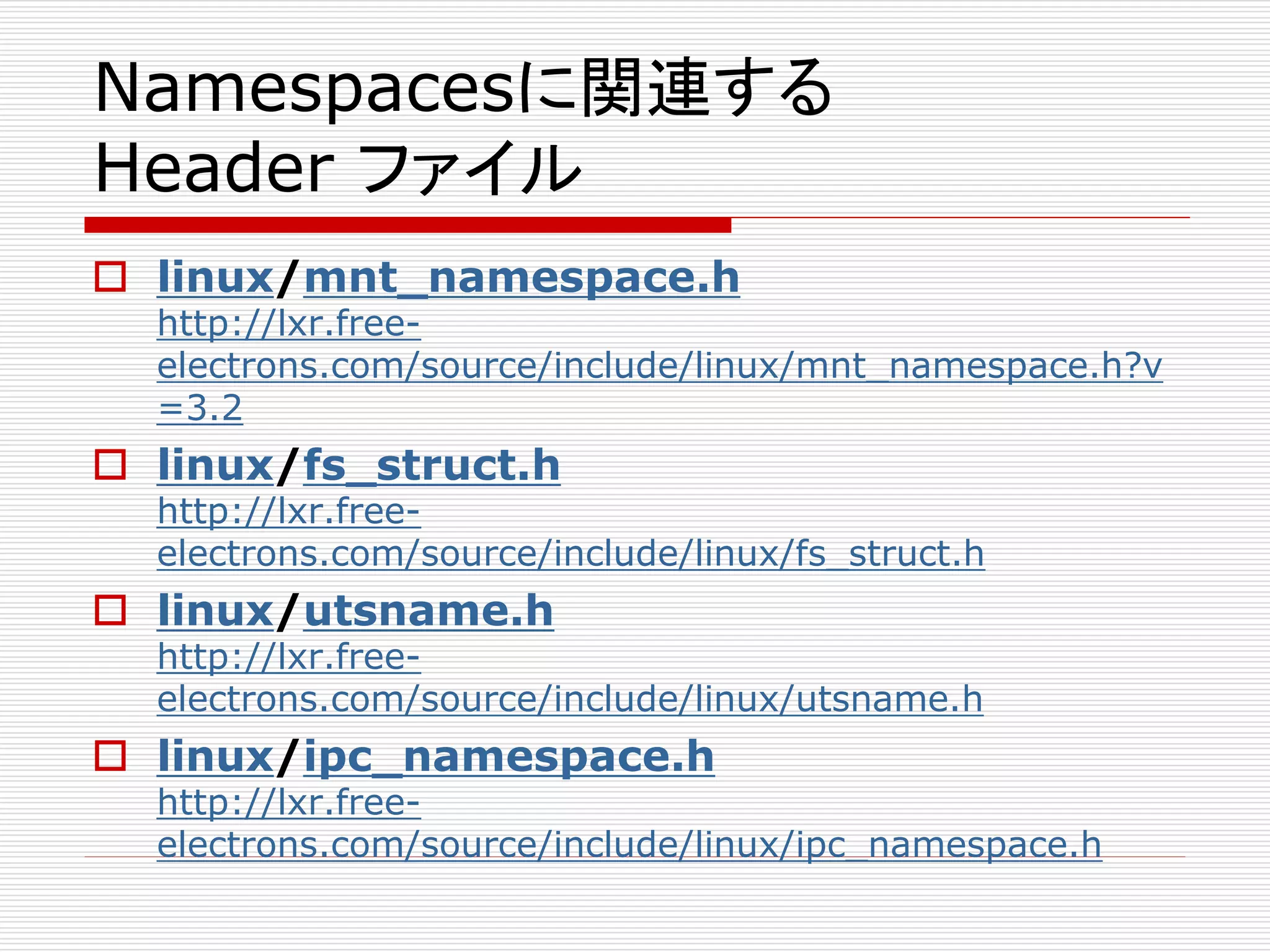 Namespacesに関連する
Header ファイル
 linux/mnt_namespace.h
http://lxr.free-
electrons.com/source/include/linux/mnt_namespace.h?v
=3.2
 linux/fs_struct.h
http://lxr.free-
electrons.com/source/include/linux/fs_struct.h
 linux/utsname.h
http://lxr.free-
electrons.com/source/include/linux/utsname.h
 linux/ipc_namespace.h
http://lxr.free-
electrons.com/source/include/linux/ipc_namespace.h
 