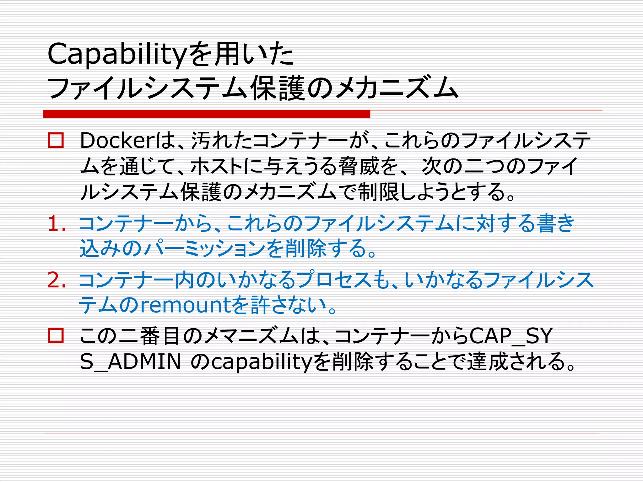 Capabilityを用いた
ファイルシステム保護のメカニズム
 Dockerは、汚れたコンテナーが、これらのファイルシステ
ムを通じて、ホストに与えうる脅威を、 次の二つのファイ
ルシステム保護のメカニズムで制限しようとする。
1. コンテナーから、これらのファイルシステムに対する書き
込みのパーミッションを削除する。
2. コンテナー内のいかなるプロセスも、いかなるファイルシス
テムのremountを許さない。
 この二番目のメマニズムは、コンテナーからCAP_SY
S_ADMIN のcapabilityを削除することで達成される。
 
