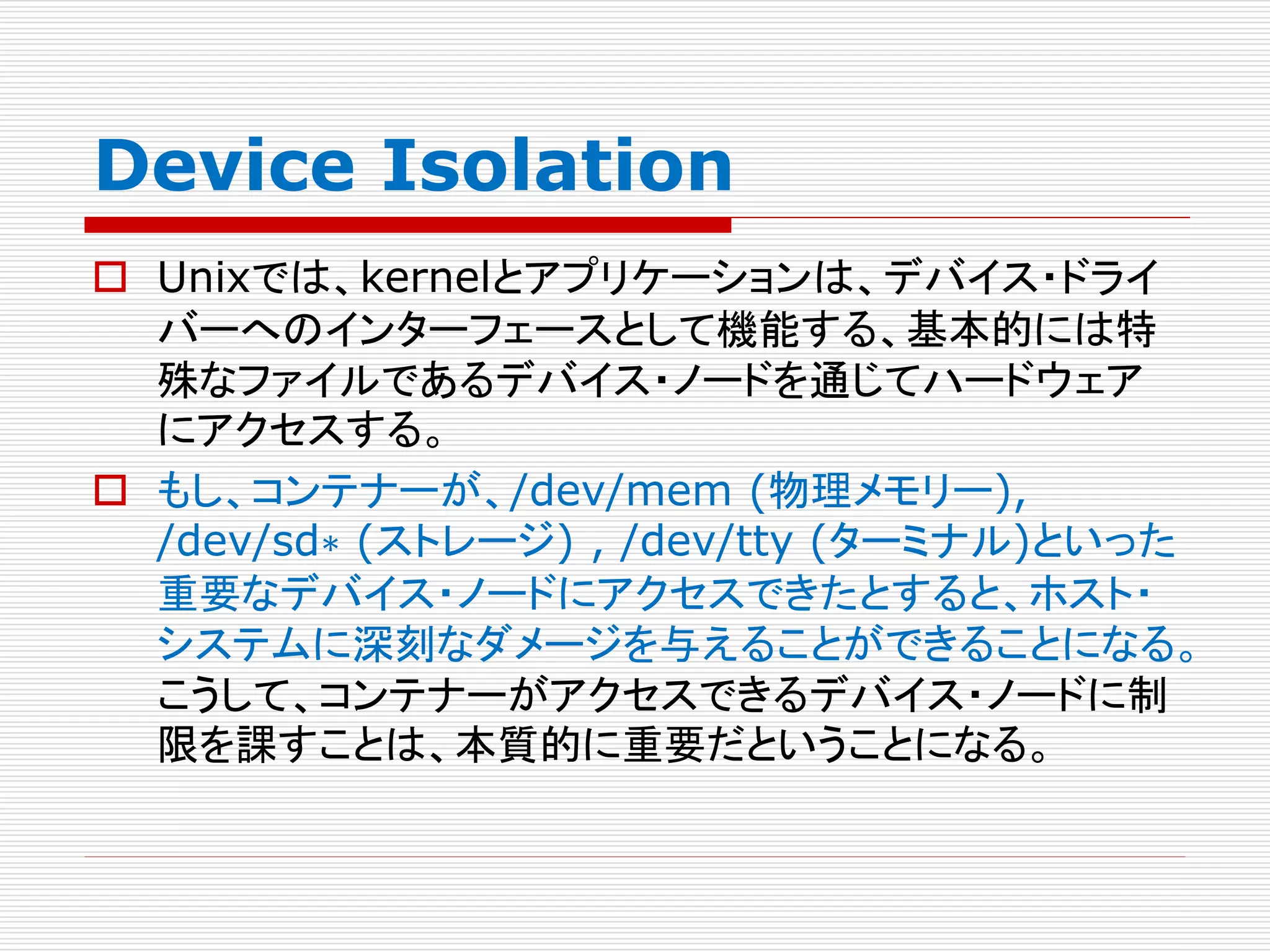Device Isolation
 Unixでは、kernelとアプリケーションは、デバイス・ドライ
バーへのインターフェースとして機能する、基本的には特
殊なファイルであるデバイス・ノードを通じてハードウェア
にアクセスする。
 もし、コンテナーが、/dev/mem (物理メモリー),
/dev/sd∗ (ストレージ) , /dev/tty (ターミナル)といった
重要なデバイス・ノードにアクセスできたとすると、ホスト・
システムに深刻なダメージを与えることができることになる。
こうして、コンテナーがアクセスできるデバイス・ノードに制
限を課すことは、本質的に重要だということになる。
 