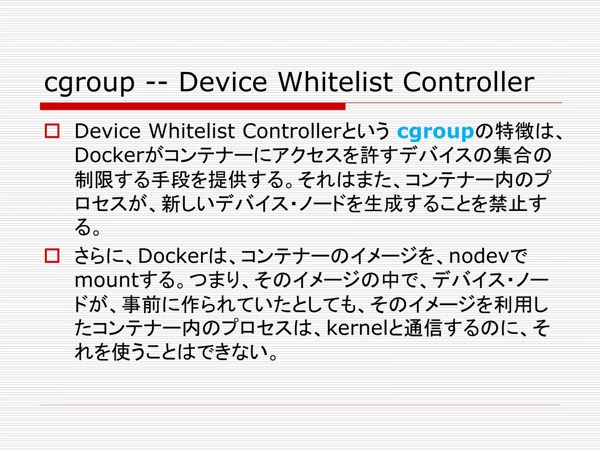 cgroup -- Device Whitelist Controller
 Device Whitelist Controllerという cgroupの特徴は、
Dockerがコンテナーにアクセスを許すデバイスの集合の
制限する手段を提供する。それはまた、コンテナー内のプ
ロセスが、新しいデバイス・ノードを生成することを禁止す
る。
 さらに、Dockerは、コンテナーのイメージを、nodevで
mountする。つまり、そのイメージの中で、デバイス・ノー
ドが、事前に作られていたとしても、そのイメージを利用し
たコンテナー内のプロセスは、kernelと通信するのに、そ
れを使うことはできない。
 