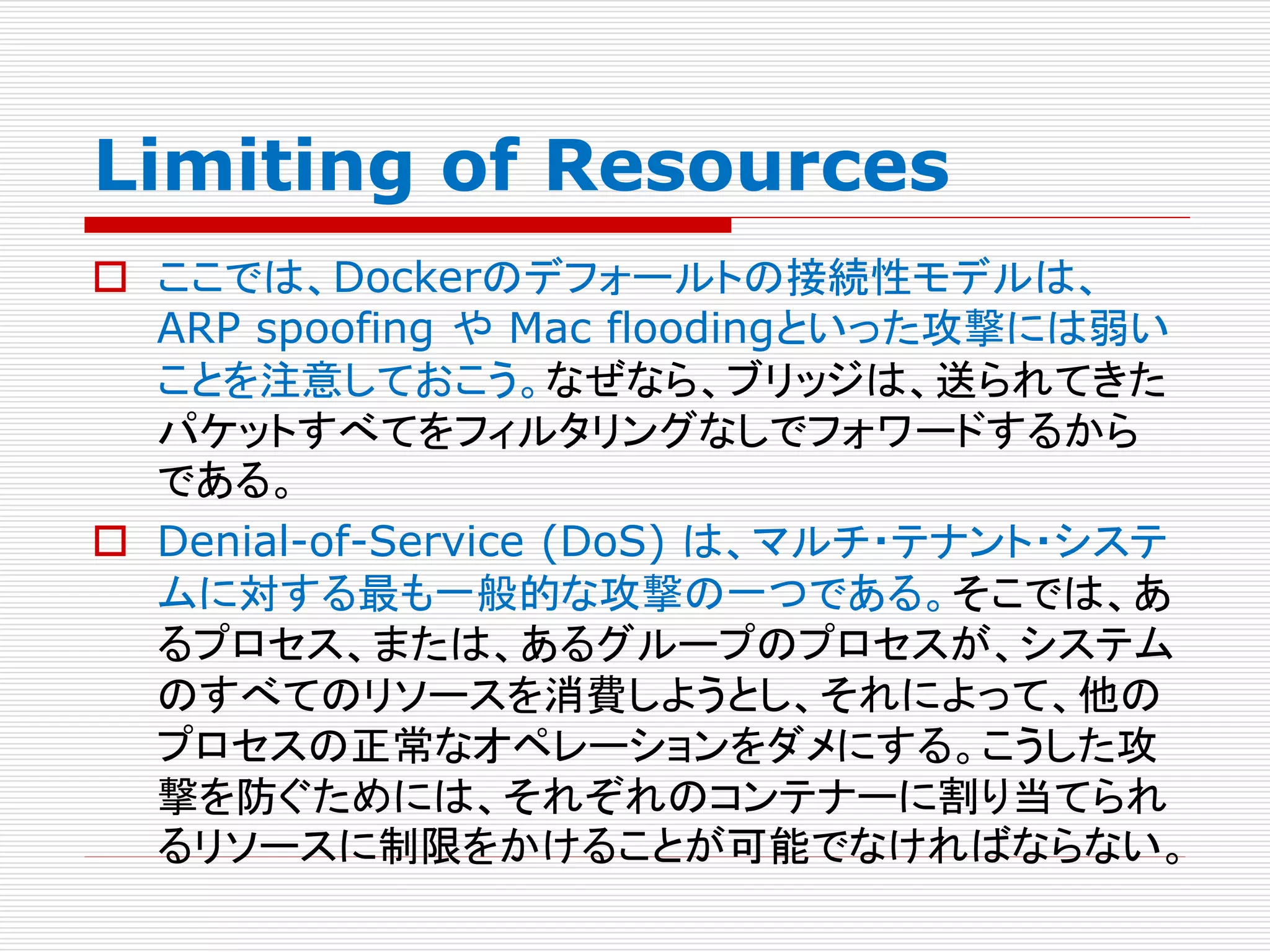 Limiting of Resources
 ここでは、Dockerのデフォールトの接続性モデルは、
ARP spoofing や Mac floodingといった攻撃には弱い
ことを注意しておこう。なぜなら、ブリッジは、送られてきた
パケットすべてをフィルタリングなしでフォワードするから
である。
 Denial-of-Service (DoS) は、マルチ・テナント・システ
ムに対する最も一般的な攻撃の一つである。そこでは、あ
るプロセス、または、あるグループのプロセスが、システム
のすべてのリソースを消費しようとし、それによって、他の
プロセスの正常なオペレーションをダメにする。こうした攻
撃を防ぐためには、それぞれのコンテナーに割り当てられ
るリソースに制限をかけることが可能でなければならない。
 