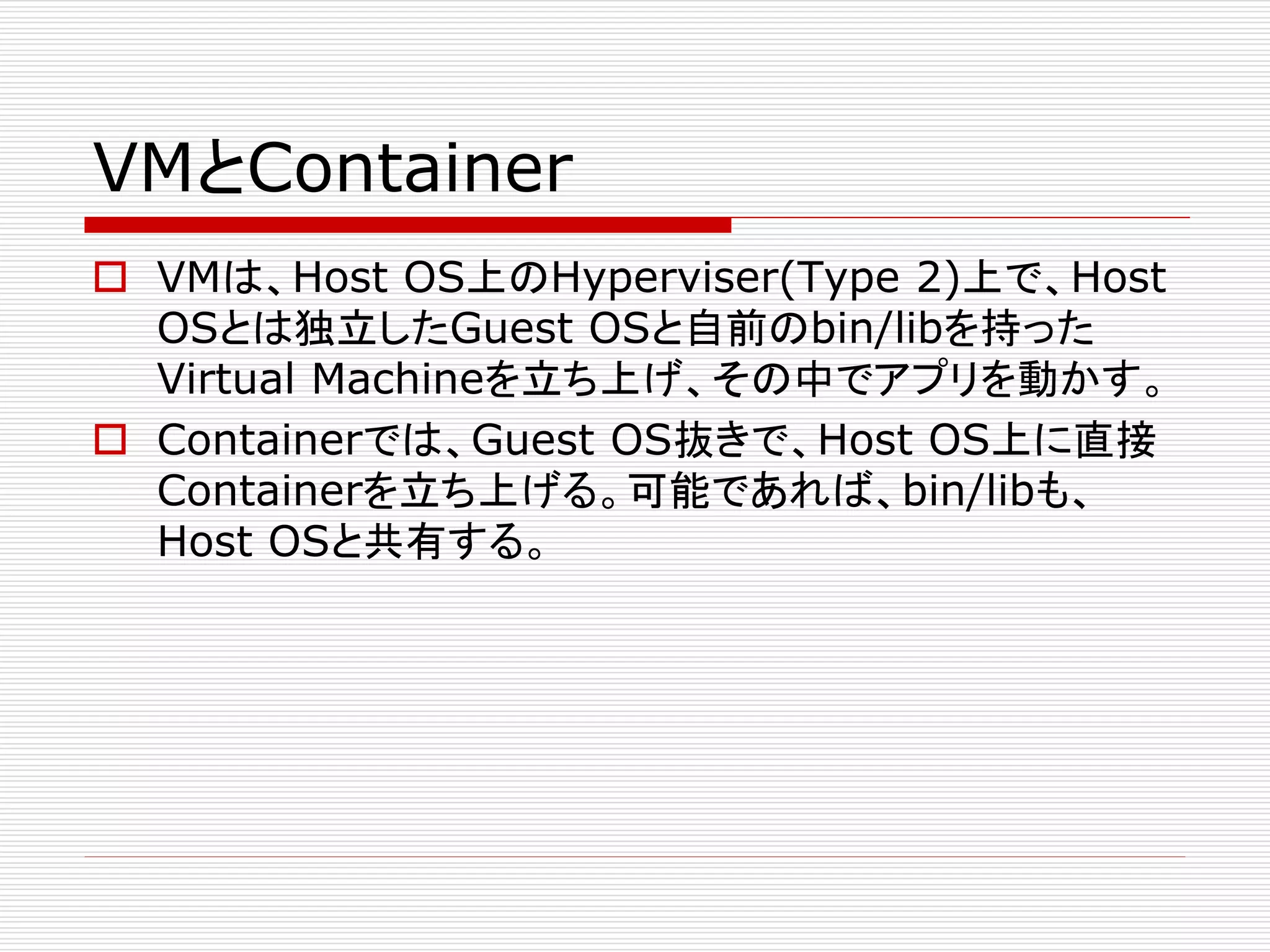 VMとContainer
 VMは、Host OS上のHyperviser(Type 2)上で、Host
OSとは独立したGuest OSと自前のbin/libを持った
Virtual Machineを立ち上げ、その中でアプリを動かす。
 Containerでは、Guest OS抜きで、Host OS上に直接
Containerを立ち上げる。可能であれば、bin/libも、
Host OSと共有する。
 