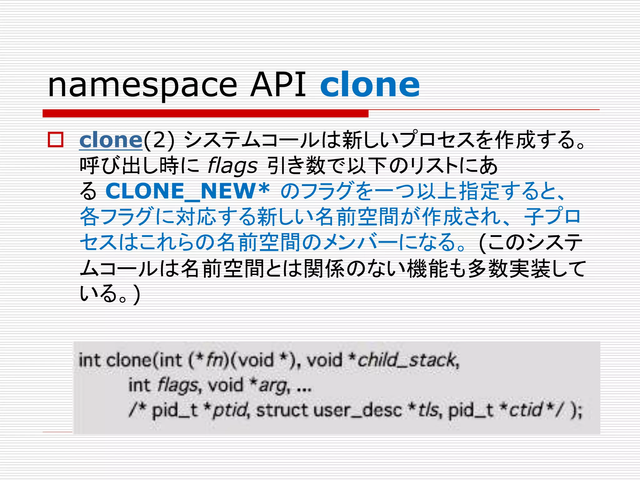 namespace API clone
 clone(2) システムコールは新しいプロセスを作成する。
呼び出し時に flags 引き数で以下のリストにあ
る CLONE_NEW* のフラグを一つ以上指定すると、
各フラグに対応する新しい名前空間が作成され、 子プロ
セスはこれらの名前空間のメンバーになる。 (このシステ
ムコールは名前空間とは関係のない機能も多数実装して
いる。)
 