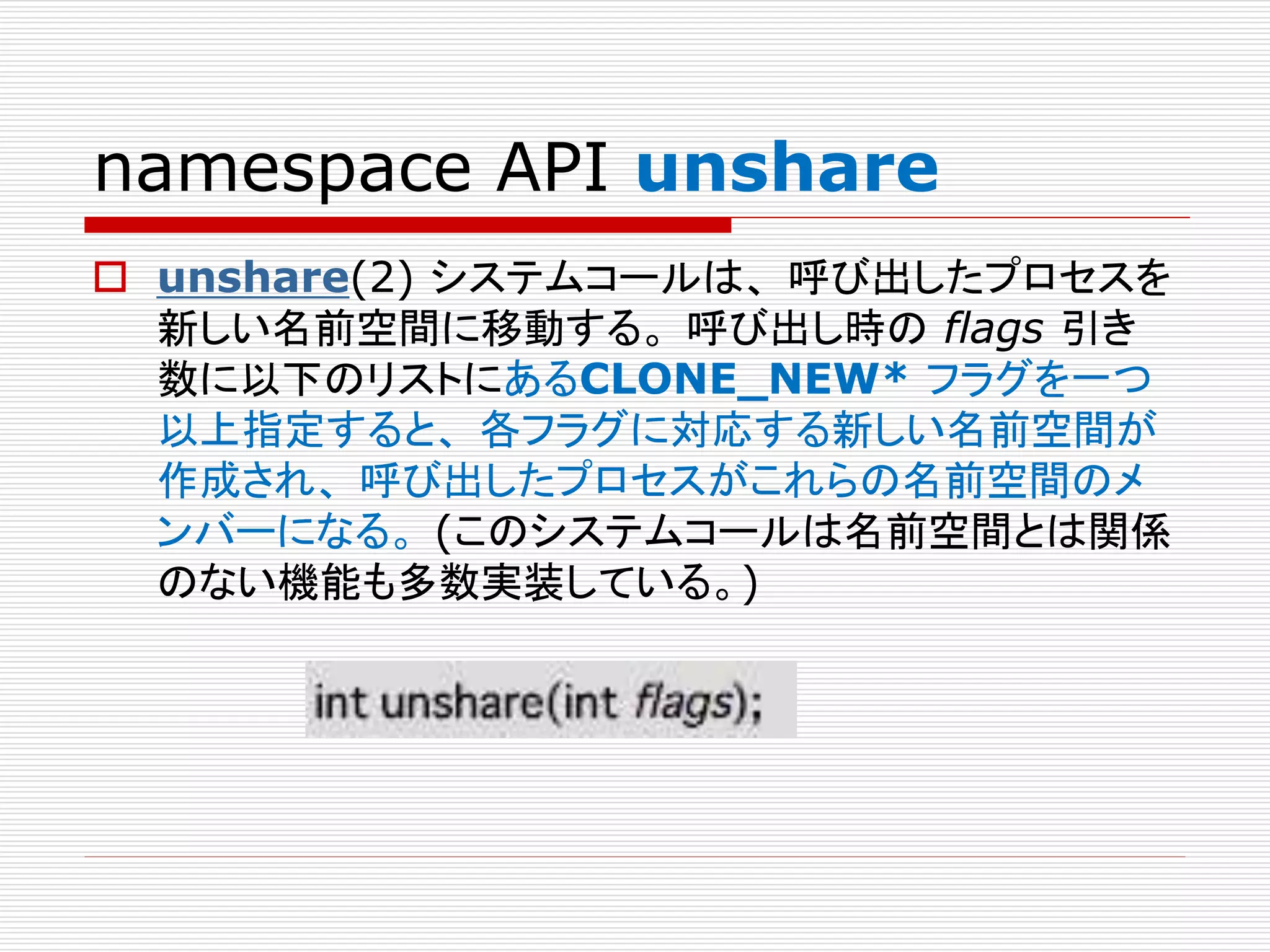 namespace API unshare
 unshare(2) システムコールは、 呼び出したプロセスを
新しい名前空間に移動する。 呼び出し時の flags 引き
数に以下のリストにあるCLONE_NEW* フラグを一つ
以上指定すると、 各フラグに対応する新しい名前空間が
作成され、 呼び出したプロセスがこれらの名前空間のメ
ンバーになる。 (このシステムコールは名前空間とは関係
のない機能も多数実装している。)
 