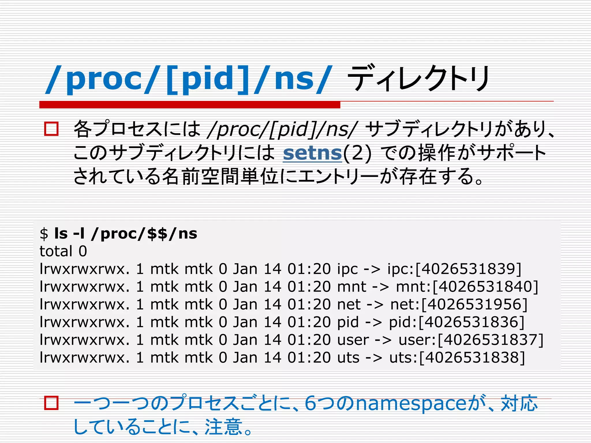 /proc/[pid]/ns/ ディレクトリ
 各プロセスには /proc/[pid]/ns/ サブディレクトリがあり、
このサブディレクトリには setns(2) での操作がサポート
されている名前空間単位にエントリーが存在する。
 一つ一つのプロセスごとに、6つのnamespaceが、対応
していることに、注意。
$ ls -l /proc/$$/ns
total 0
lrwxrwxrwx. 1 mtk mtk 0 Jan 14 01:20 ipc -> ipc:[4026531839]
lrwxrwxrwx. 1 mtk mtk 0 Jan 14 01:20 mnt -> mnt:[4026531840]
lrwxrwxrwx. 1 mtk mtk 0 Jan 14 01:20 net -> net:[4026531956]
lrwxrwxrwx. 1 mtk mtk 0 Jan 14 01:20 pid -> pid:[4026531836]
lrwxrwxrwx. 1 mtk mtk 0 Jan 14 01:20 user -> user:[4026531837]
lrwxrwxrwx. 1 mtk mtk 0 Jan 14 01:20 uts -> uts:[4026531838]
 