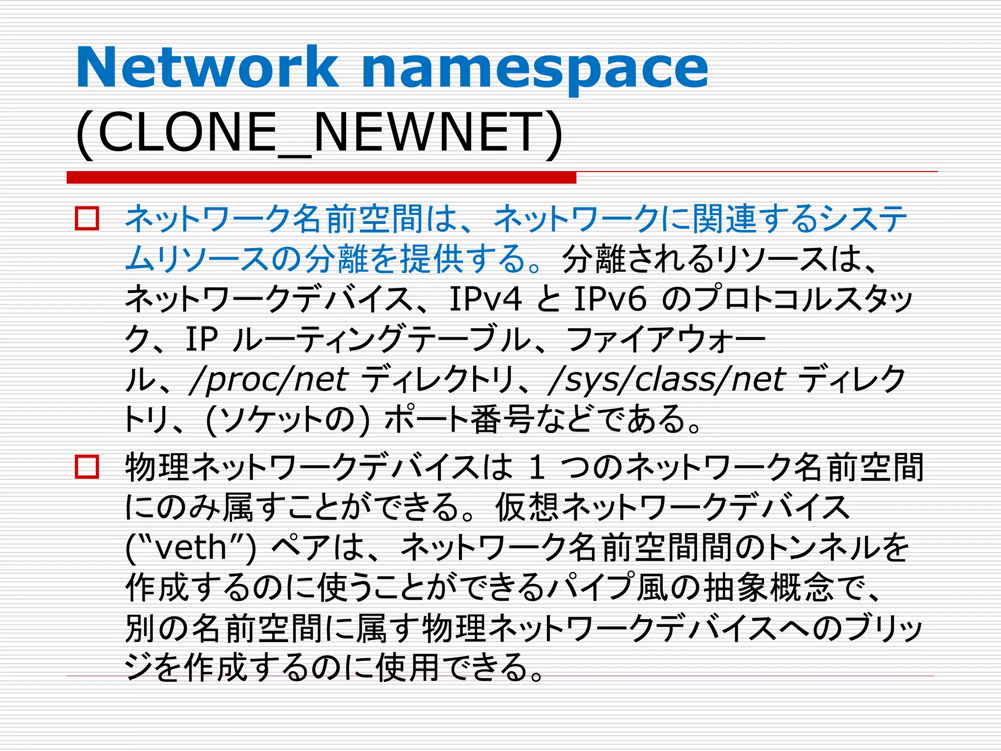 Network namespace
(CLONE_NEWNET)
 ネットワーク名前空間は、 ネットワークに関連するシステ
ムリソースの分離を提供する。 分離されるリソースは、
ネットワークデバイス、 IPv4 と IPv6 のプロトコルスタッ
ク、 IP ルーティングテーブル、 ファイアウォー
ル、 /proc/net ディレクトリ、 /sys/class/net ディレク
トリ、 (ソケットの) ポート番号などである。
 物理ネットワークデバイスは 1 つのネットワーク名前空間
にのみ属すことができる。 仮想ネットワークデバイス
(“veth”) ペアは、 ネットワーク名前空間間のトンネルを
作成するのに使うことができるパイプ風の抽象概念で、
別の名前空間に属す物理ネットワークデバイスへのブリッ
ジを作成するのに使用できる。
 