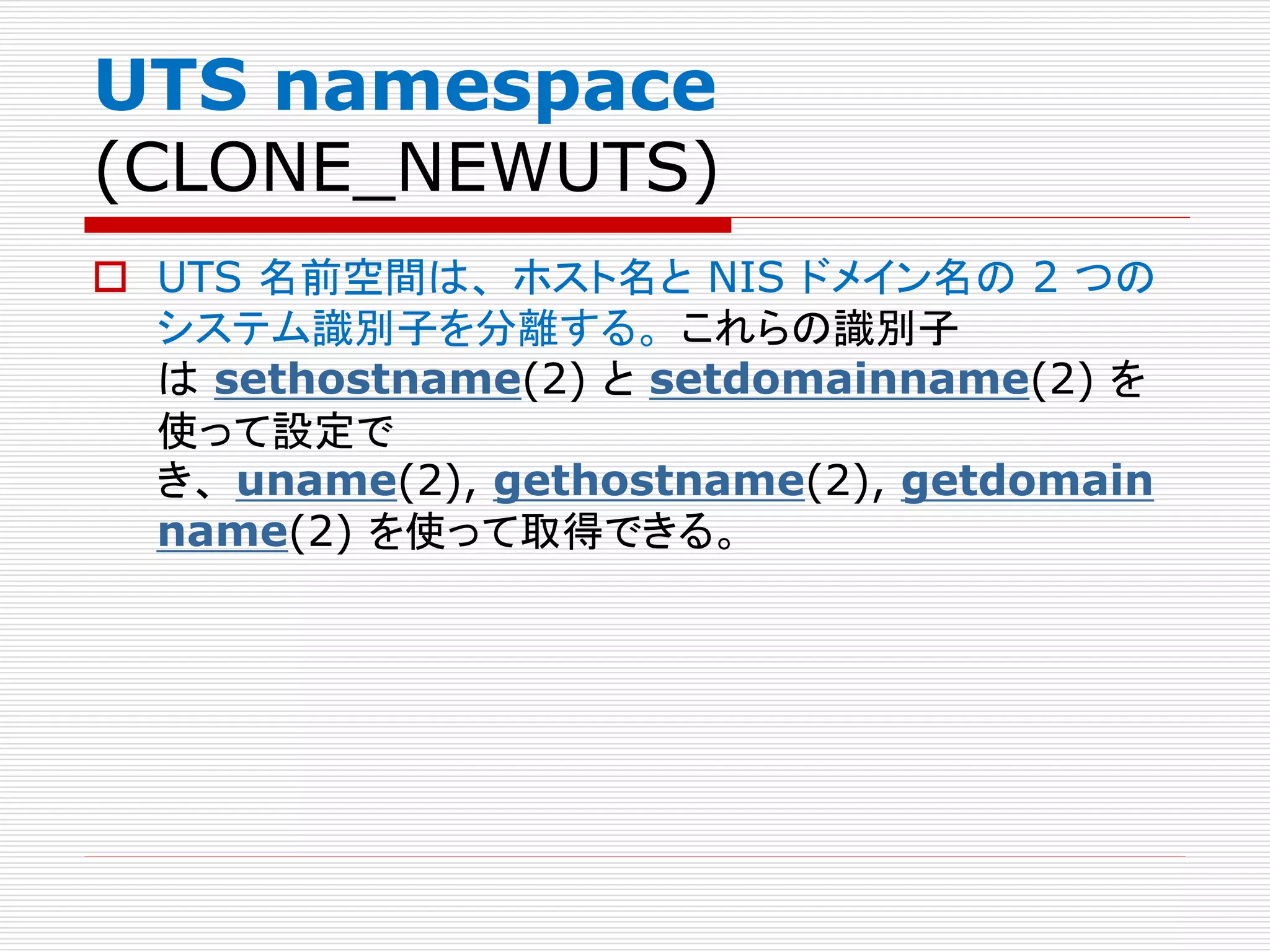 UTS namespace
(CLONE_NEWUTS)
 UTS 名前空間は、 ホスト名と NIS ドメイン名の 2 つの
システム識別子を分離する。 これらの識別子
は sethostname(2) と setdomainname(2) を
使って設定で
き、 uname(2), gethostname(2), getdomain
name(2) を使って取得できる。
 