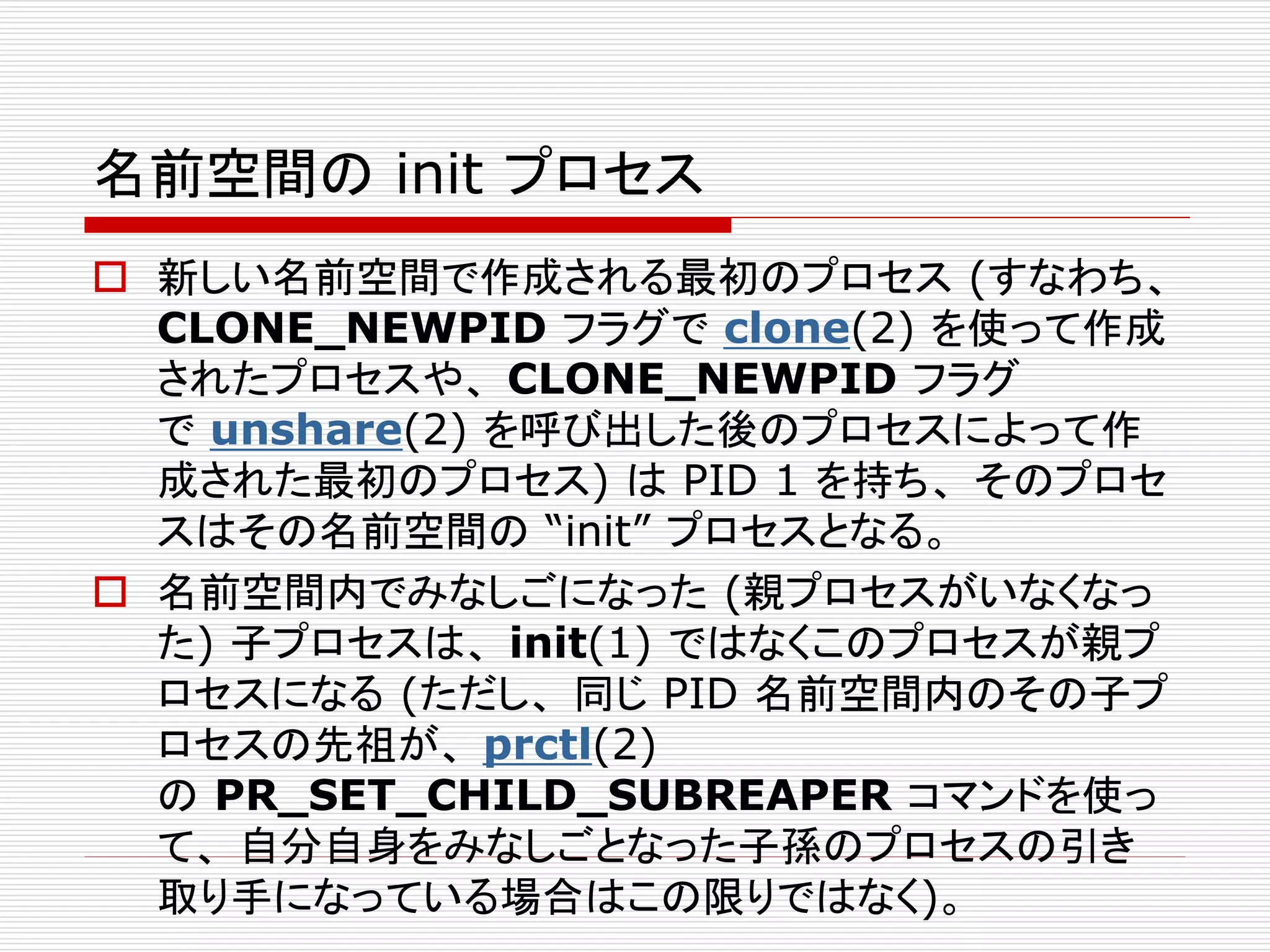 名前空間の init プロセス
 新しい名前空間で作成される最初のプロセス (すなわち、
CLONE_NEWPID フラグで clone(2) を使って作成
されたプロセスや、 CLONE_NEWPID フラグ
で unshare(2) を呼び出した後のプロセスによって作
成された最初のプロセス) は PID 1 を持ち、 そのプロセ
スはその名前空間の “init” プロセスとなる。
 名前空間内でみなしごになった (親プロセスがいなくなっ
た) 子プロセスは、 init(1) ではなくこのプロセスが親プ
ロセスになる (ただし、 同じ PID 名前空間内のその子プ
ロセスの先祖が、 prctl(2)
の PR_SET_CHILD_SUBREAPER コマンドを使っ
て、 自分自身をみなしごとなった子孫のプロセスの引き
取り手になっている場合はこの限りではなく)。
 