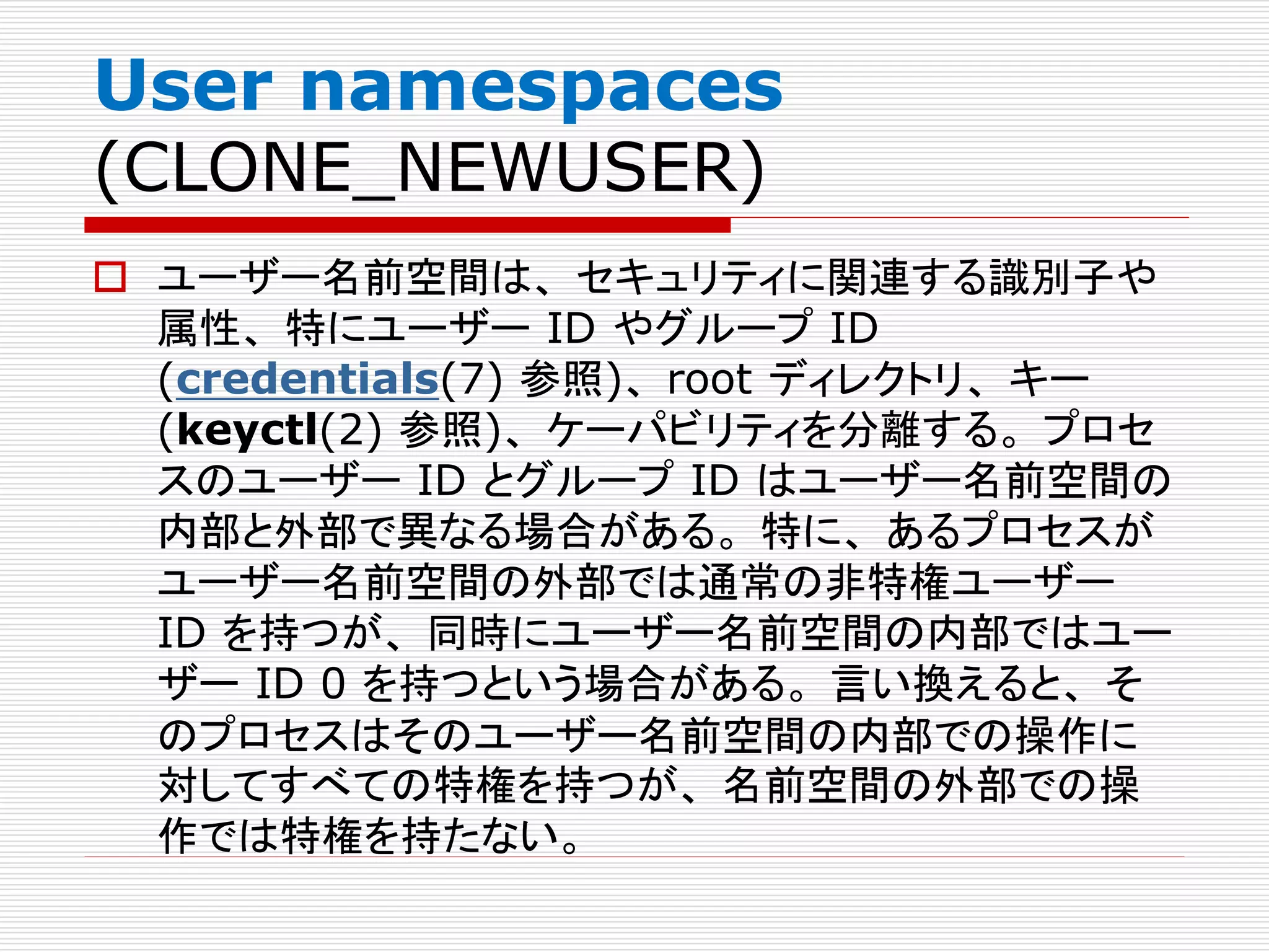 User namespaces
(CLONE_NEWUSER)
 ユーザー名前空間は、 セキュリティに関連する識別子や
属性、 特にユーザー ID やグループ ID
(credentials(7) 参照)、 root ディレクトリ、 キー
(keyctl(2) 参照)、 ケーパビリティを分離する。 プロセ
スのユーザー ID とグループ ID はユーザー名前空間の
内部と外部で異なる場合がある。 特に、 あるプロセスが
ユーザー名前空間の外部では通常の非特権ユーザー
ID を持つが、 同時にユーザー名前空間の内部ではユー
ザー ID 0 を持つという場合がある。 言い換えると、 そ
のプロセスはそのユーザー名前空間の内部での操作に
対してすべての特権を持つが、 名前空間の外部での操
作では特権を持たない。
 