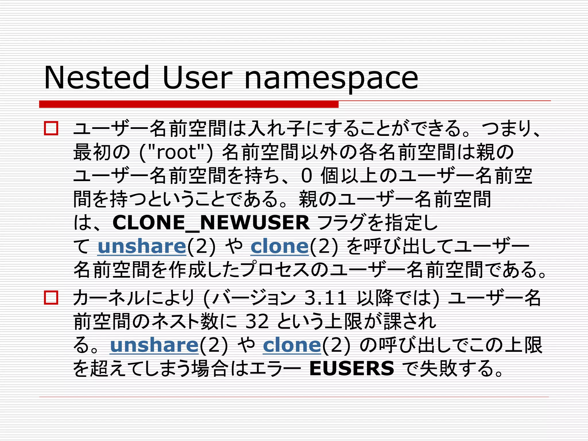 Nested User namespace
 ユーザー名前空間は入れ子にすることができる。 つまり、
最初の ("root") 名前空間以外の各名前空間は親の
ユーザー名前空間を持ち、 0 個以上のユーザー名前空
間を持つということである。 親のユーザー名前空間
は、 CLONE_NEWUSER フラグを指定し
て unshare(2) や clone(2) を呼び出してユーザー
名前空間を作成したプロセスのユーザー名前空間である。
 カーネルにより (バージョン 3.11 以降では) ユーザー名
前空間のネスト数に 32 という上限が課され
る。 unshare(2) や clone(2) の呼び出しでこの上限
を超えてしまう場合はエラー EUSERS で失敗する。
 