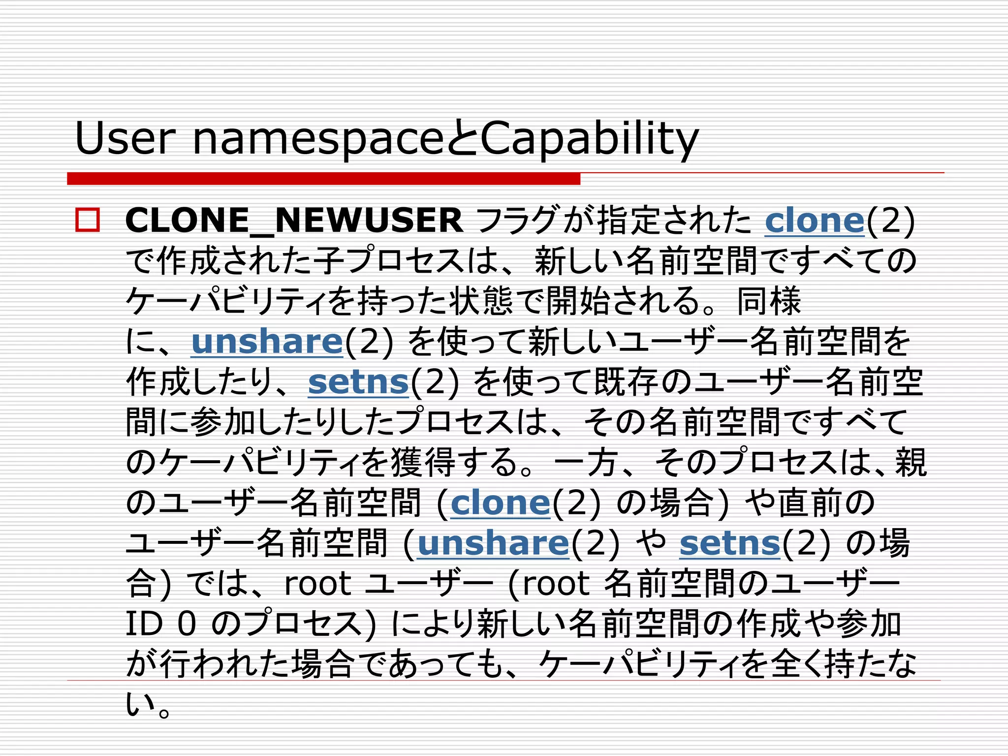 User namespaceとCapability
 CLONE_NEWUSER フラグが指定された clone(2)
で作成された子プロセスは、 新しい名前空間ですべての
ケーパビリティを持った状態で開始される。 同様
に、 unshare(2) を使って新しいユーザー名前空間を
作成したり、 setns(2) を使って既存のユーザー名前空
間に参加したりしたプロセスは、 その名前空間ですべて
のケーパビリティを獲得する。 一方、 そのプロセスは、親
のユーザー名前空間 (clone(2) の場合) や直前の
ユーザー名前空間 (unshare(2) や setns(2) の場
合) では、 root ユーザー (root 名前空間のユーザー
ID 0 のプロセス) により新しい名前空間の作成や参加
が行われた場合であっても、 ケーパビリティを全く持たな
い。
 