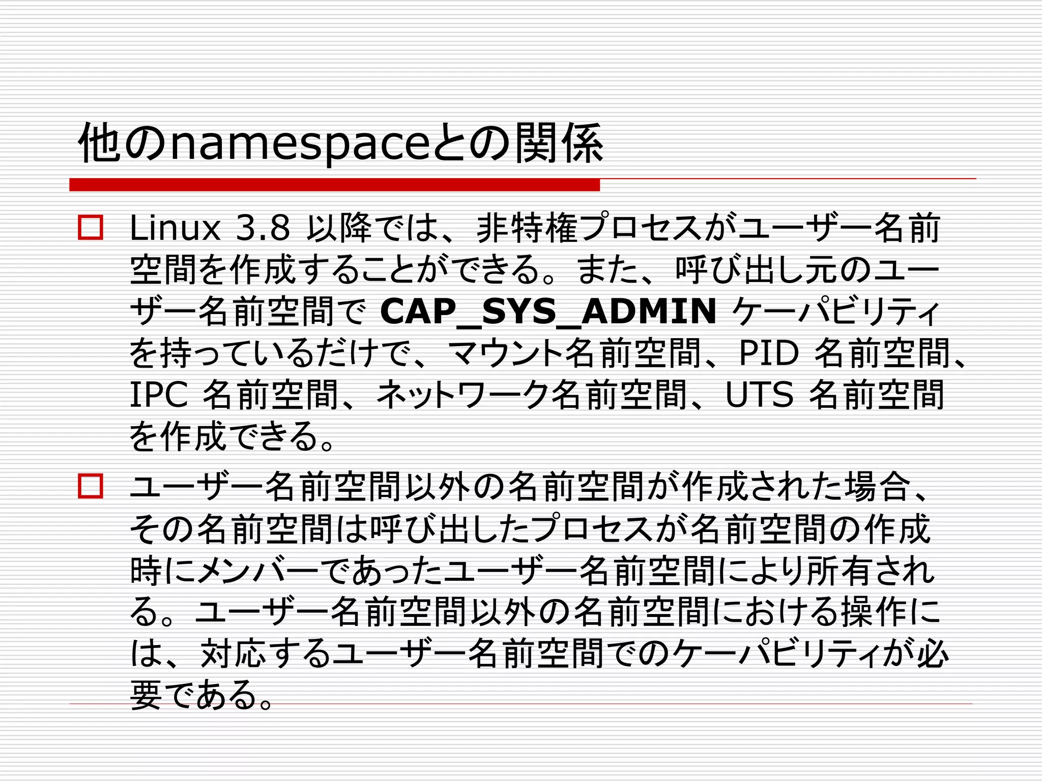 他のnamespaceとの関係
 Linux 3.8 以降では、 非特権プロセスがユーザー名前
空間を作成することができる。 また、 呼び出し元のユー
ザー名前空間で CAP_SYS_ADMIN ケーパビリティ
を持っているだけで、 マウント名前空間、 PID 名前空間、
IPC 名前空間、 ネットワーク名前空間、 UTS 名前空間
を作成できる。
 ユーザー名前空間以外の名前空間が作成された場合、
その名前空間は呼び出したプロセスが名前空間の作成
時にメンバーであったユーザー名前空間により所有され
る。 ユーザー名前空間以外の名前空間における操作に
は、 対応するユーザー名前空間でのケーパビリティが必
要である。
 