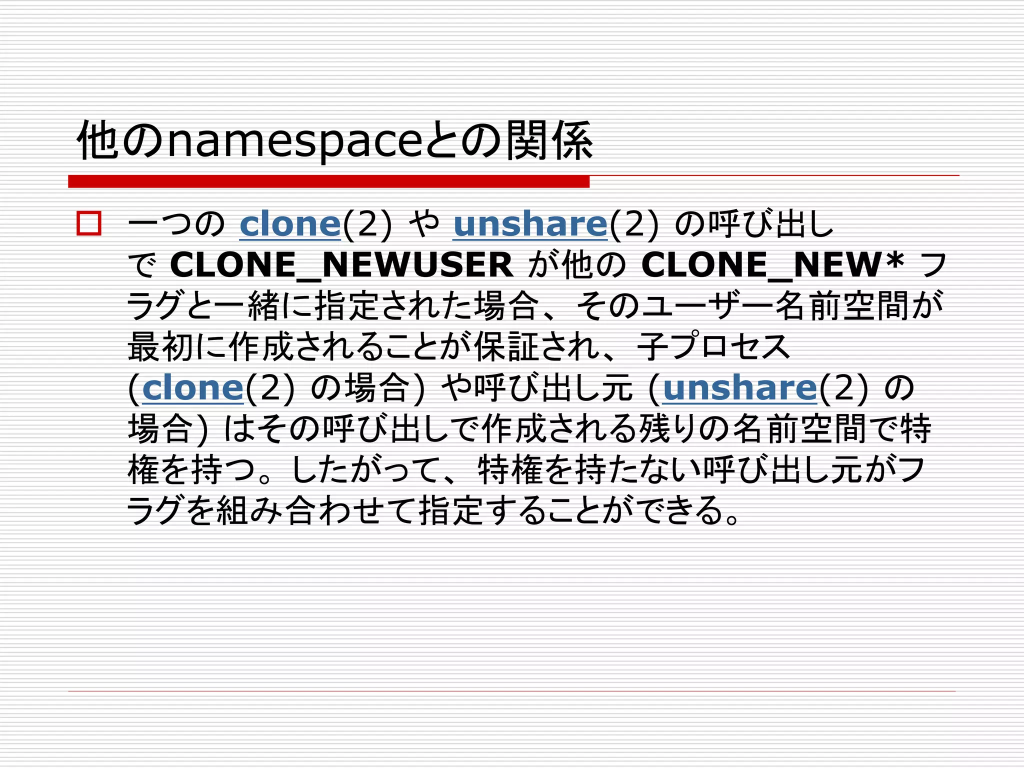他のnamespaceとの関係
 一つの clone(2) や unshare(2) の呼び出し
で CLONE_NEWUSER が他の CLONE_NEW* フ
ラグと一緒に指定された場合、 そのユーザー名前空間が
最初に作成されることが保証され、 子プロセス
(clone(2) の場合) や呼び出し元 (unshare(2) の
場合) はその呼び出しで作成される残りの名前空間で特
権を持つ。 したがって、 特権を持たない呼び出し元がフ
ラグを組み合わせて指定することができる。
 