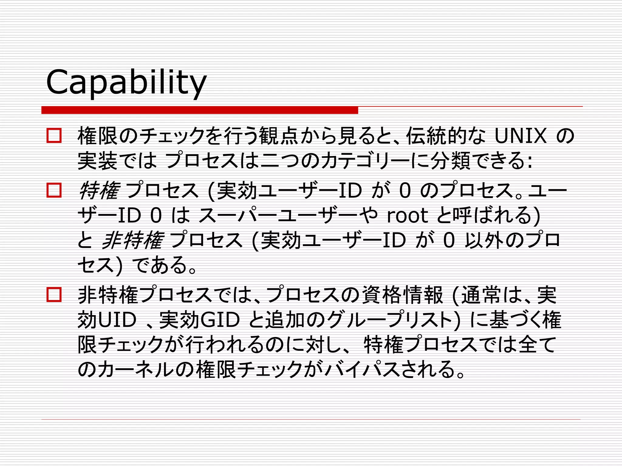 Capability
 権限のチェックを行う観点から見ると、伝統的な UNIX の
実装では プロセスは二つのカテゴリーに分類できる:
 特権 プロセス (実効ユーザーID が 0 のプロセス。ユー
ザーID 0 は スーパーユーザーや root と呼ばれる)
と 非特権 プロセス (実効ユーザーID が 0 以外のプロ
セス) である。
 非特権プロセスでは、プロセスの資格情報 (通常は、実
効UID 、実効GID と追加のグループリスト) に基づく権
限チェックが行われるのに対し、 特権プロセスでは全て
のカーネルの権限チェックがバイパスされる。
 
