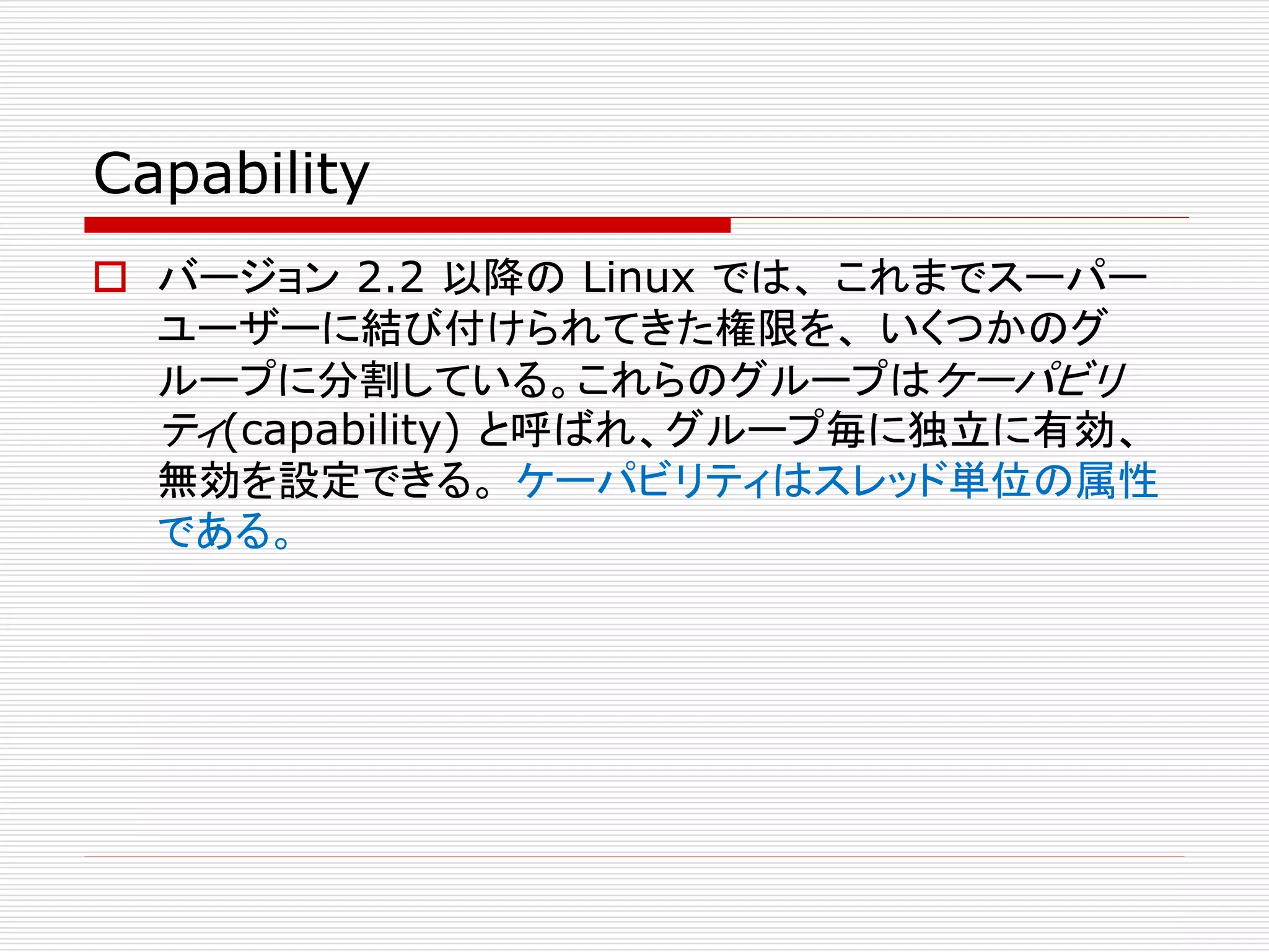 Capability
 バージョン 2.2 以降の Linux では、 これまでスーパー
ユーザーに結び付けられてきた権限を、 いくつかのグ
ループに分割している。これらのグループはケーパビリ
ティ(capability) と呼ばれ、グループ毎に独立に有効、
無効を設定できる。 ケーパビリティはスレッド単位の属性
である。
 