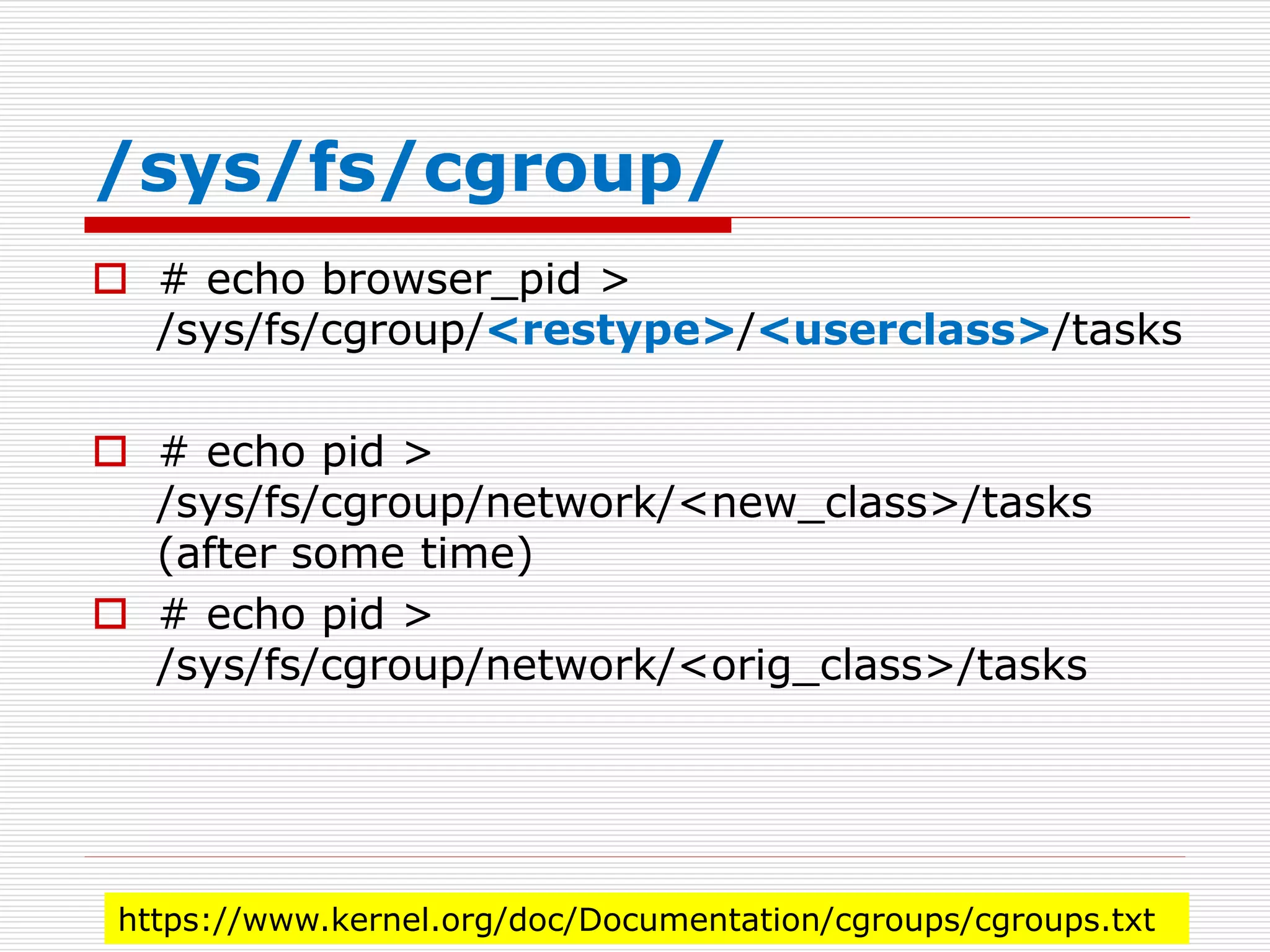 /sys/fs/cgroup/
 # echo browser_pid >
/sys/fs/cgroup/<restype>/<userclass>/tasks
 # echo pid >
/sys/fs/cgroup/network/<new_class>/tasks
(after some time)
 # echo pid >
/sys/fs/cgroup/network/<orig_class>/tasks
https://www.kernel.org/doc/Documentation/cgroups/cgroups.txt
 