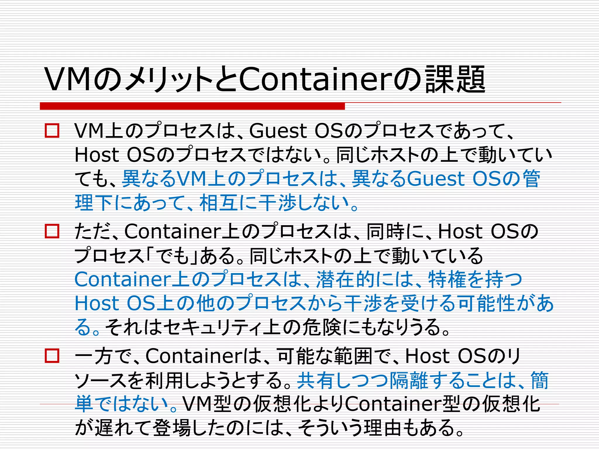 VMのメリットとContainerの課題
 VM上のプロセスは、Guest OSのプロセスであって、
Host OSのプロセスではない。同じホストの上で動いてい
ても、異なるVM上のプロセスは、異なるGuest OSの管
理下にあって、相互に干渉しない。
 ただ、Container上のプロセスは、同時に、Host OSの
プロセス「でも」ある。同じホストの上で動いている
Container上のプロセスは、潜在的には、特権を持つ
Host OS上の他のプロセスから干渉を受ける可能性があ
る。それはセキュリティ上の危険にもなりうる。
 一方で、Containerは、可能な範囲で、Host OSのリ
ソースを利用しようとする。共有しつつ隔離することは、簡
単ではない。VM型の仮想化よりContainer型の仮想化
が遅れて登場したのには、そういう理由もある。
 