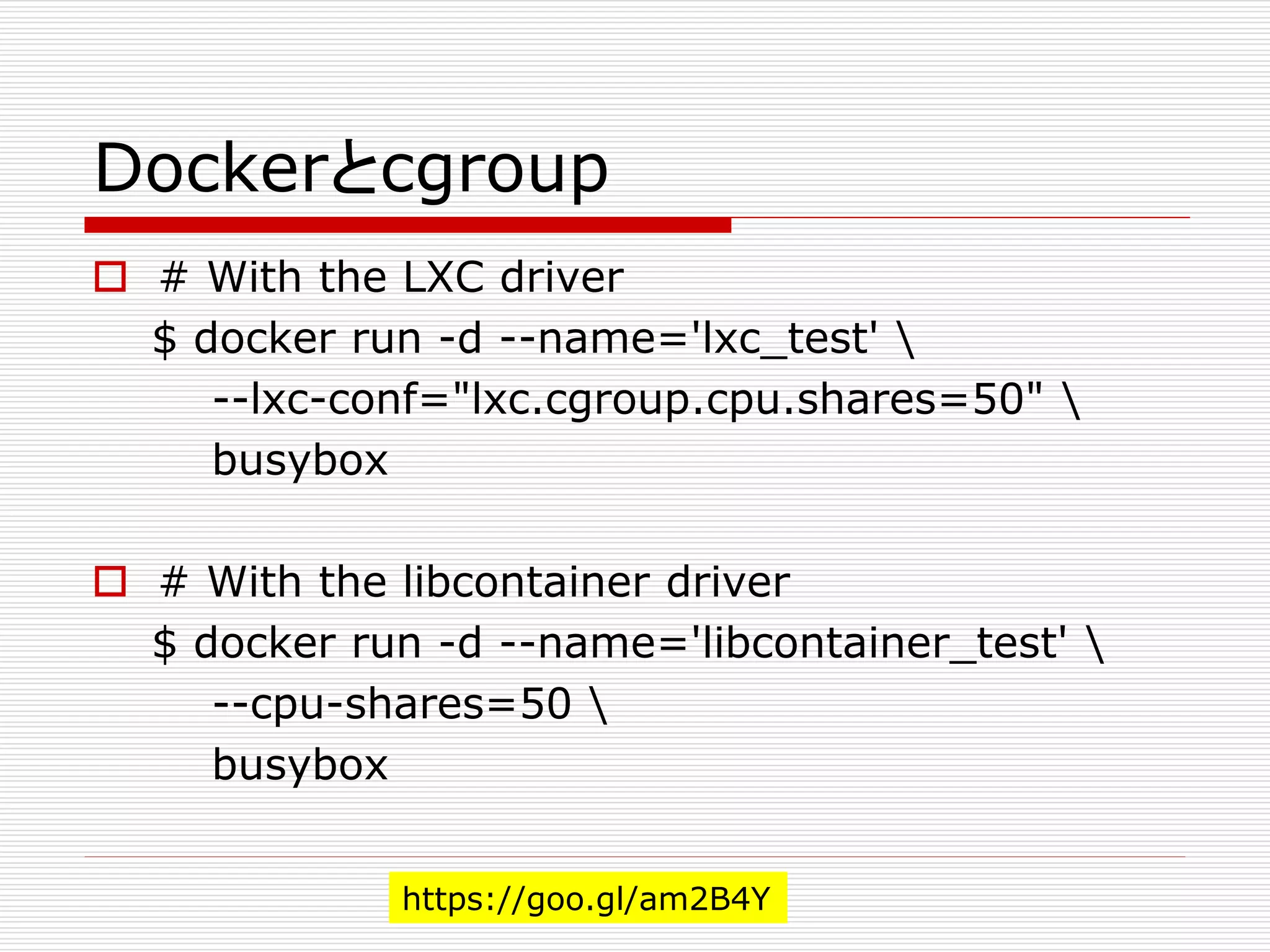 Dockerとcgroup
 # With the LXC driver
$ docker run -d --name='lxc_test' 
--lxc-conf="lxc.cgroup.cpu.shares=50" 
busybox
 # With the libcontainer driver
$ docker run -d --name='libcontainer_test' 
--cpu-shares=50 
busybox
https://goo.gl/am2B4Y
 