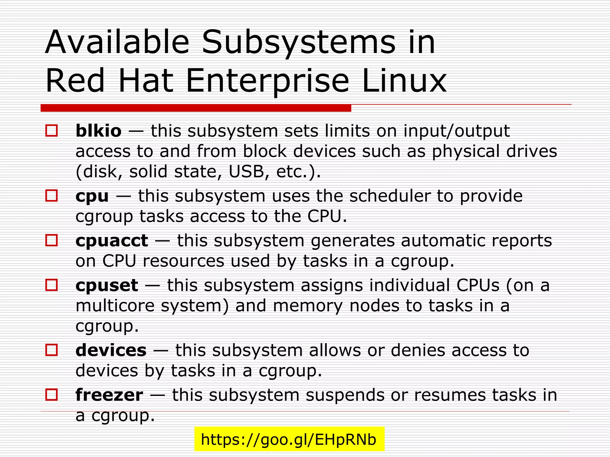 Available Subsystems in
Red Hat Enterprise Linux
 blkio — this subsystem sets limits on input/output
access to and from block devices such as physical drives
(disk, solid state, USB, etc.).
 cpu — this subsystem uses the scheduler to provide
cgroup tasks access to the CPU.
 cpuacct — this subsystem generates automatic reports
on CPU resources used by tasks in a cgroup.
 cpuset — this subsystem assigns individual CPUs (on a
multicore system) and memory nodes to tasks in a
cgroup.
 devices — this subsystem allows or denies access to
devices by tasks in a cgroup.
 freezer — this subsystem suspends or resumes tasks in
a cgroup.
https://goo.gl/EHpRNb
 