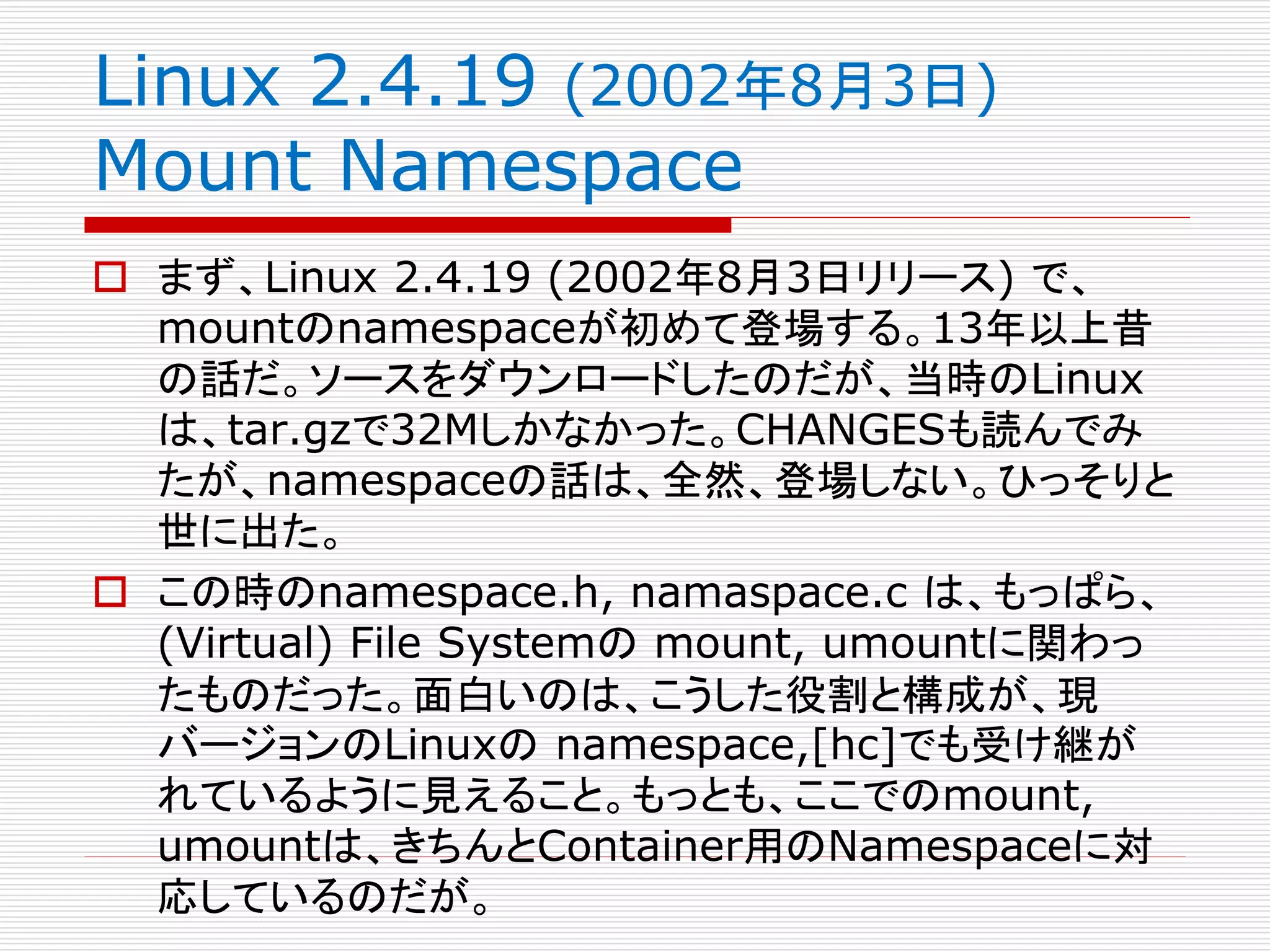 Linux 2.4.19 (2002年8月3日)
Mount Namespace
 まず、Linux 2.4.19 (2002年8月3日リリース) で、
mountのnamespaceが初めて登場する。13年以上昔
の話だ。ソースをダウンロードしたのだが、当時のLinux
は、tar.gzで32Mしかなかった。CHANGESも読んでみ
たが、namespaceの話は、全然、登場しない。ひっそりと
世に出た。
 この時のnamespace.h, namaspace.c は、もっぱら、
(Virtual) File Systemの mount, umountに関わっ
たものだった。面白いのは、こうした役割と構成が、現
バージョンのLinuxの namespace,[hc]でも受け継が
れているように見えること。もっとも、ここでのmount,
umountは、きちんとContainer用のNamespaceに対
応しているのだが。
 