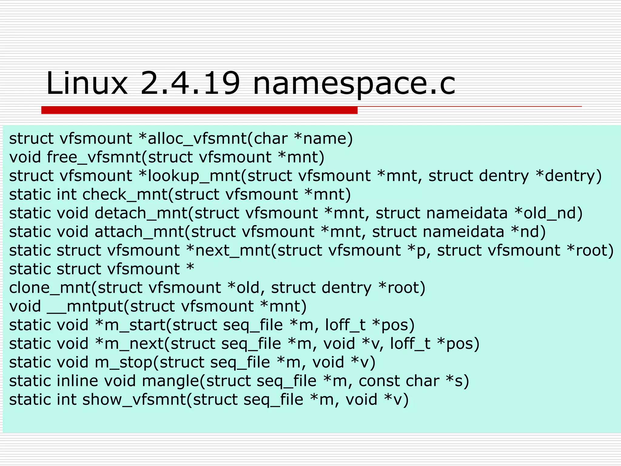 Linux 2.4.19 namespace.c
struct vfsmount *alloc_vfsmnt(char *name)
void free_vfsmnt(struct vfsmount *mnt)
struct vfsmount *lookup_mnt(struct vfsmount *mnt, struct dentry *dentry)
static int check_mnt(struct vfsmount *mnt)
static void detach_mnt(struct vfsmount *mnt, struct nameidata *old_nd)
static void attach_mnt(struct vfsmount *mnt, struct nameidata *nd)
static struct vfsmount *next_mnt(struct vfsmount *p, struct vfsmount *root)
static struct vfsmount *
clone_mnt(struct vfsmount *old, struct dentry *root)
void __mntput(struct vfsmount *mnt)
static void *m_start(struct seq_file *m, loff_t *pos)
static void *m_next(struct seq_file *m, void *v, loff_t *pos)
static void m_stop(struct seq_file *m, void *v)
static inline void mangle(struct seq_file *m, const char *s)
static int show_vfsmnt(struct seq_file *m, void *v)
 
