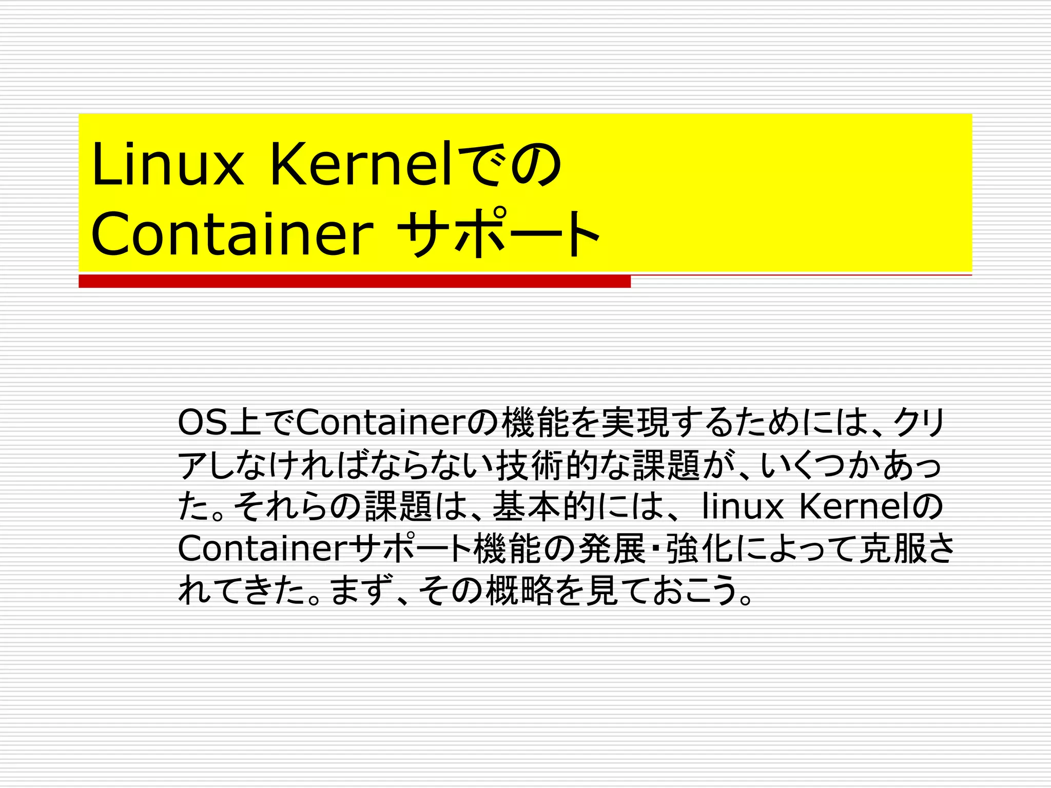 Linux Kernelでの
Container サポート
OS上でContainerの機能を実現するためには、クリ
アしなければならない技術的な課題が、いくつかあっ
た。それらの課題は、基本的には、 linux Kernelの
Containerサポート機能の発展・強化によって克服さ
れてきた。まず、その概略を見ておこう。
 