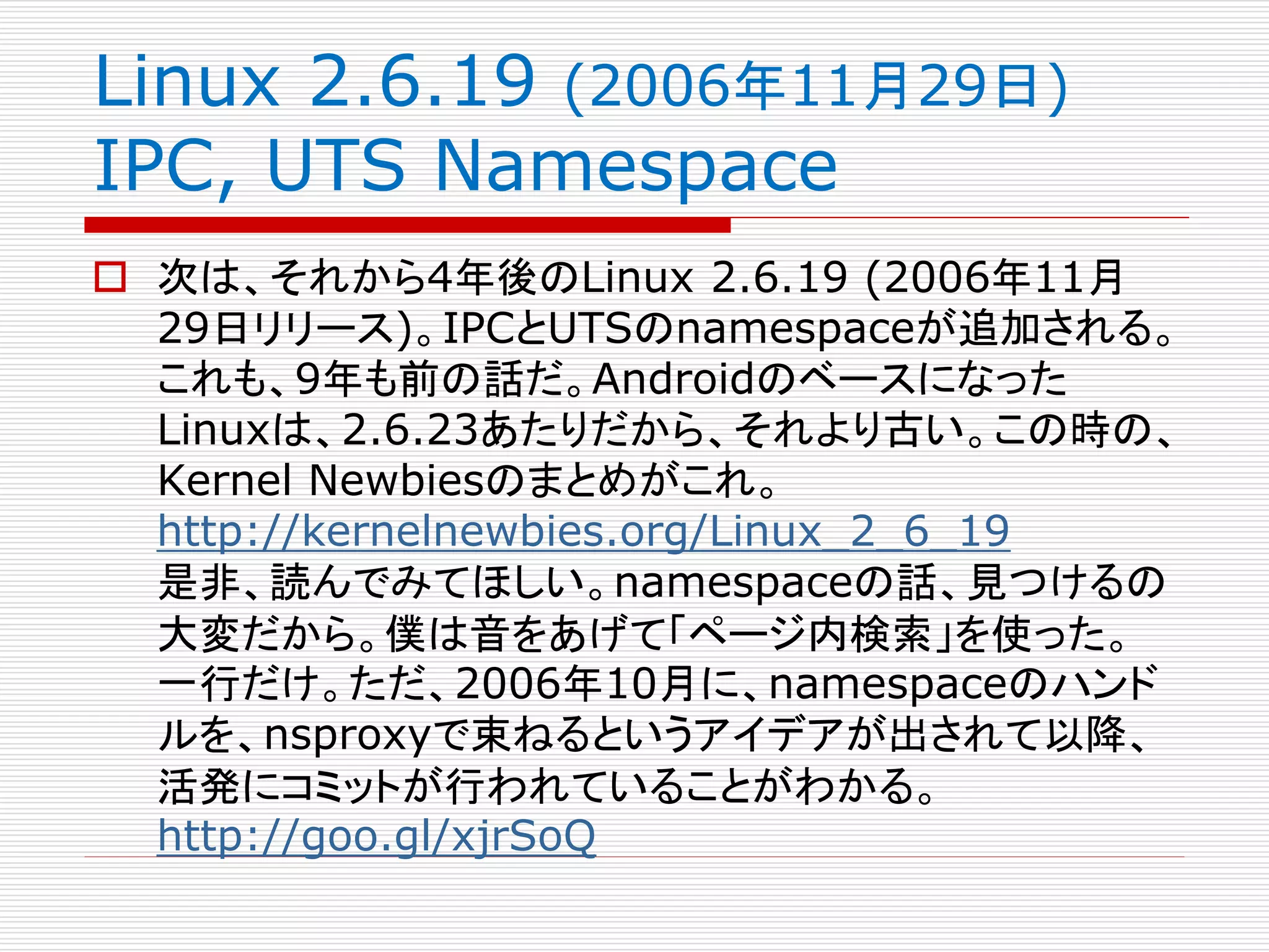 Linux 2.6.19 (2006年11月29日)
IPC, UTS Namespace
 次は、それから4年後のLinux 2.6.19 (2006年11月
29日リリース)。IPCとUTSのnamespaceが追加される。
これも、9年も前の話だ。Androidのベースになった
Linuxは、2.6.23あたりだから、それより古い。この時の、
Kernel Newbiesのまとめがこれ。
http://kernelnewbies.org/Linux_2_6_19
是非、読んでみてほしい。namespaceの話、見つけるの
大変だから。僕は音をあげて「ページ内検索」を使った。
一行だけ。ただ、2006年10月に、namespaceのハンド
ルを、nsproxyで束ねるというアイデアが出されて以降、
活発にコミットが行われていることがわかる。
http://goo.gl/xjrSoQ
 