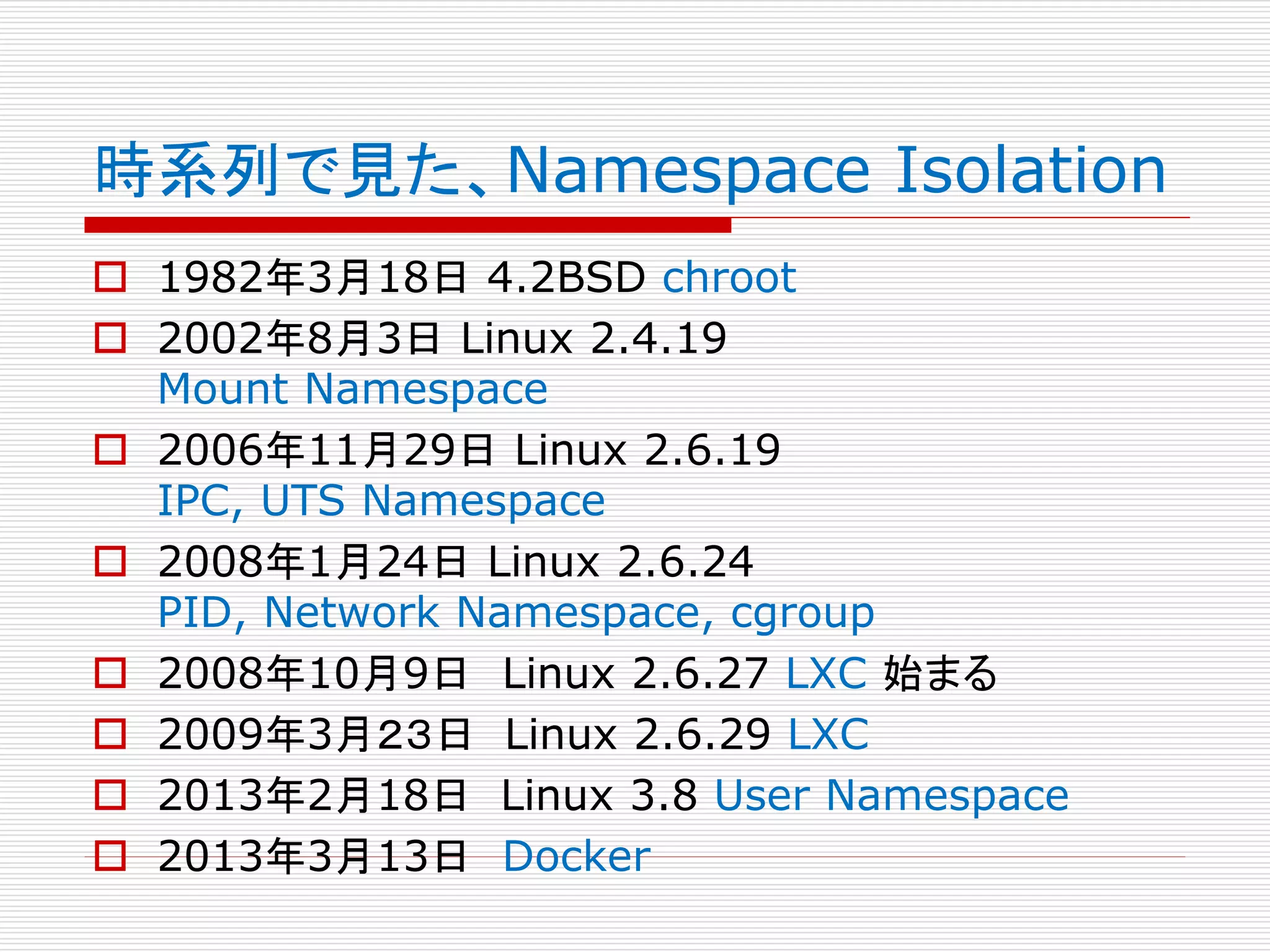 時系列で見た、Namespace Isolation
 1982年3月18日 4.2BSD chroot
 2002年8月3日 Linux 2.4.19
Mount Namespace
 2006年11月29日 Linux 2.6.19
IPC, UTS Namespace
 2008年1月24日 Linux 2.6.24
PID, Network Namespace, cgroup
 2008年10月9日 Linux 2.6.27 LXC 始まる
 2009年3月２３日 Linux 2.6.29 LXC
 2013年2月18日 Linux 3.8 User Namespace
 2013年3月13日 Docker
 