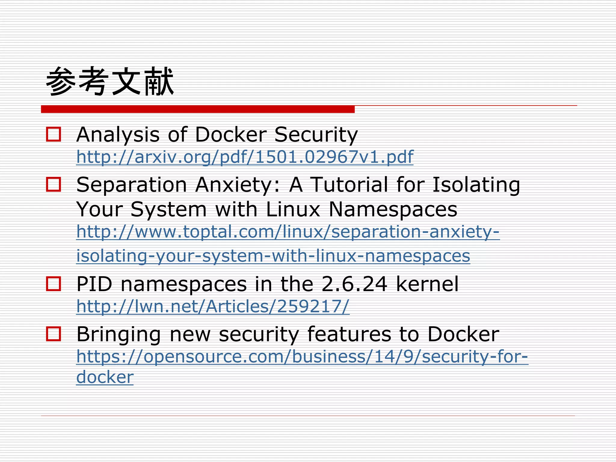 参考文献
 Analysis of Docker Security
http://arxiv.org/pdf/1501.02967v1.pdf
 Separation Anxiety: A Tutorial for Isolating
Your System with Linux Namespaces
http://www.toptal.com/linux/separation-anxiety-
isolating-your-system-with-linux-namespaces
 PID namespaces in the 2.6.24 kernel
http://lwn.net/Articles/259217/
 Bringing new security features to Docker
https://opensource.com/business/14/9/security-for-
docker
 