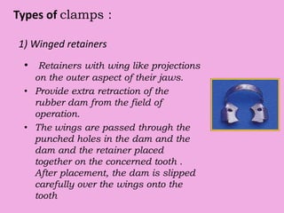 Types of clamps :
1) Winged retainers
• Retainers with wing like projections
on the outer aspect of their jaws.
• Provide extra retraction of the
rubber dam from the field of
operation.
• The wings are passed through the
punched holes in the dam and the
dam and the retainer placed
together on the concerned tooth .
After placement, the dam is slipped
carefully over the wings onto the
tooth
 