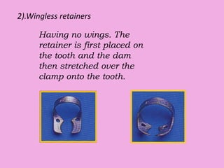2).Wingless retainers
Having no wings. The
retainer is first placed on
the tooth and the dam
then stretched over the
clamp onto the tooth.
 