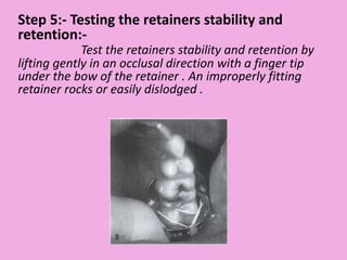 Step 5:- Testing the retainers stability and
retention:-
Test the retainers stability and retention by
lifting gently in an occlusal direction with a finger tip
under the bow of the retainer . An improperly fitting
retainer rocks or easily dislodged .
 