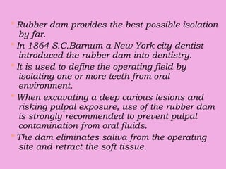 * Rubber dam provides the best possible isolation
by far.
* In 1864 S.C.Barnum a New York city dentist
introduced the rubber dam into dentistry.
* It is used to define the operating field by
isolating one or more teeth from oral
environment.
* When excavating a deep carious lesions and
risking pulpal exposure, use of the rubber dam
is strongly recommended to prevent pulpal
contamination from oral fluids.
* The dam eliminates saliva from the operating
site and retract the soft tissue.
 