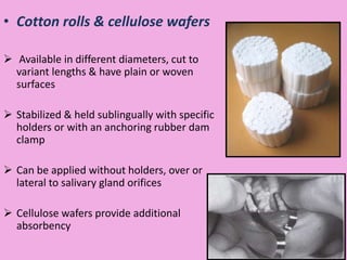 • Cotton rolls & cellulose wafers
 Available in different diameters, cut to
variant lengths & have plain or woven
surfaces
 Stabilized & held sublingually with specific
holders or with an anchoring rubber dam
clamp
 Can be applied without holders, over or
lateral to salivary gland orifices
 Cellulose wafers provide additional
absorbency
 