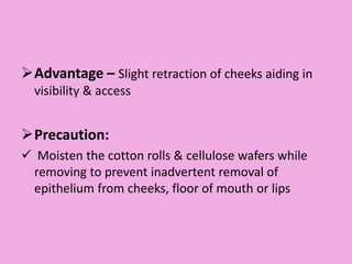 Advantage – Slight retraction of cheeks aiding in
visibility & access
Precaution:
 Moisten the cotton rolls & cellulose wafers while
removing to prevent inadvertent removal of
epithelium from cheeks, floor of mouth or lips
 