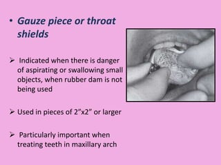 • Gauze piece or throat
shields
 Indicated when there is danger
of aspirating or swallowing small
objects, when rubber dam is not
being used
 Used in pieces of 2”x2” or larger
 Particularly important when
treating teeth in maxillary arch
 