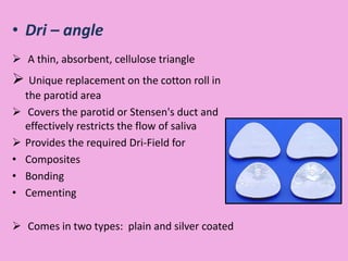 • Dri – angle
 A thin, absorbent, cellulose triangle
 Unique replacement on the cotton roll in
the parotid area
 Covers the parotid or Stensen's duct and
effectively restricts the flow of saliva
 Provides the required Dri-Field for
• Composites
• Bonding
• Cementing
 Comes in two types: plain and silver coated
 