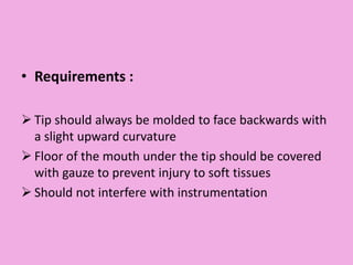 • Requirements :
 Tip should always be molded to face backwards with
a slight upward curvature
 Floor of the mouth under the tip should be covered
with gauze to prevent injury to soft tissues
 Should not interfere with instrumentation
 