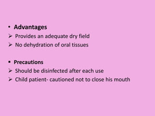 • Advantages
 Provides an adequate dry field
 No dehydration of oral tissues
 Precautions
 Should be disinfected after each use
 Child patient- cautioned not to close his mouth
 