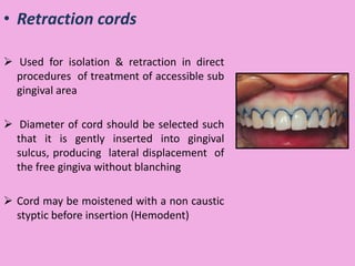 • Retraction cords
 Used for isolation & retraction in direct
procedures of treatment of accessible sub
gingival area
 Diameter of cord should be selected such
that it is gently inserted into gingival
sulcus, producing lateral displacement of
the free gingiva without blanching
 Cord may be moistened with a non caustic
styptic before insertion (Hemodent)
 