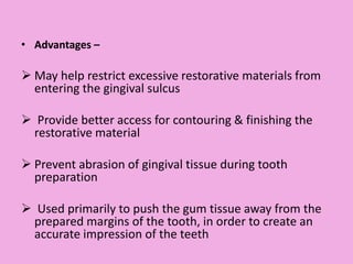 • Advantages –
 May help restrict excessive restorative materials from
entering the gingival sulcus
 Provide better access for contouring & finishing the
restorative material
 Prevent abrasion of gingival tissue during tooth
preparation
 Used primarily to push the gum tissue away from the
prepared margins of the tooth, in order to create an
accurate impression of the teeth
 