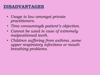 DISADVANTAGES
• Usage is low amongst private
practitioners.
• Time consuming& patient’s objection.
• Cannot be used in case of extremely
malpositioned teeth.
• Children suffering from asthma ,some
upper respiratory infections or mouth
breathing problems.
 