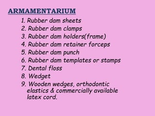 ARMAMENTARIUM
1. Rubber dam sheets
2. Rubber dam clamps
3. Rubber dam holders(frame)
4. Rubber dam retainer forceps
5. Rubber dam punch
6. Rubber dam templates or stamps
7. Dental floss
8. Wedget
9. Wooden wedges, orthodontic
elastics & commercially available
latex cord.
 
