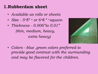 1.Rubberdam sheet
• Available as rolls or sheets
• Size - 5 ‫״‬*5‫״‬ or 6 ‫״‬*6‫״‬ square.
• Thickness - 0.006”to 0.01”
(thin, medium, heavy,
extra heavy)
• Colors - blue ,green colors preferred to
provide good contrast with the surrounding
and may be flavored for the children.
 