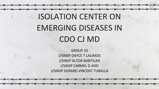 ISOLATION CENTER ON
EMERGING DISEASES IN
CDO CJ MD
GROUP 10
J/SINSP DAYCE T LALIMOS
J/SINSP ALTOR BANTILAN
J/SINSP CARMEL D ADO
J/SINSP GERARD VINCENT TUBALLA
 