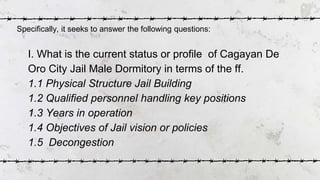 I. What is the current status or profile of Cagayan De
Oro City Jail Male Dormitory in terms of the ff.
1.1 Physical Struc...