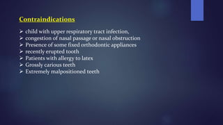 Contraindications
 child with upper respiratory tract infection,
 congestion of nasal passage or nasal obstruction
 Presence of some fixed orthodontic appliances
 recently erupted tooth
 Patients with allergy to latex
 Grossly carious teeth
 Extremely malpositioned teeth
 