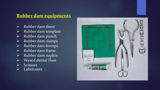 Rubber dam equipments
 Rubber dam sheet
 Rubber dam template
 Rubber dam punch
 Rubber dam clamps
 Rubber dam forceps
 Rubber dam frame
 Rubber dam napkin
 Waxed dental floss
 Scissors
 Lubricants
 